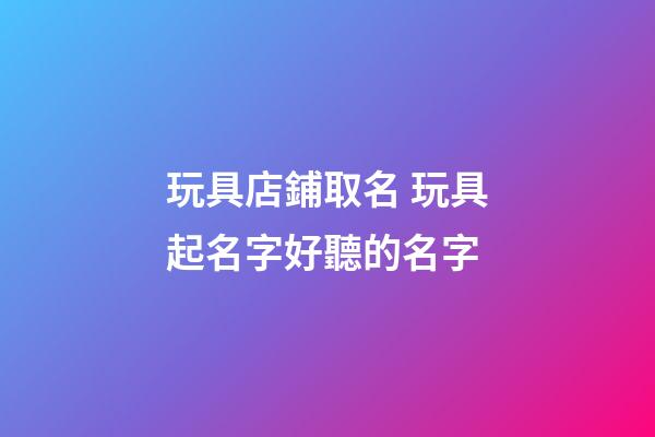 玩具店鋪取名 玩具起名字好聽的名字-第1張-店鋪起名-玄機派